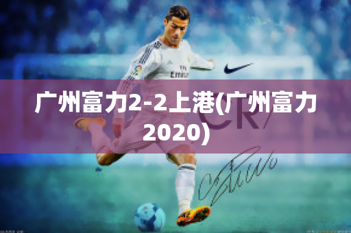 广州富力2-2上港(广州富力2020)