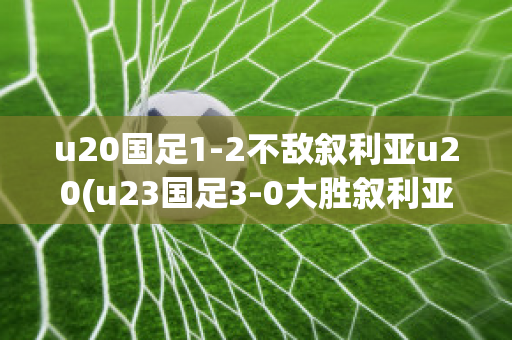 u20国足1-2不敌叙利亚u20(u23国足3-0大胜叙利亚提前出线 北京时间8月1)