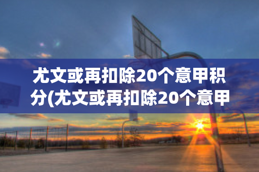 尤文或再扣除20个意甲积分(尤文或再扣除20个意甲积分,尤文意甲冠军2021赛季?)