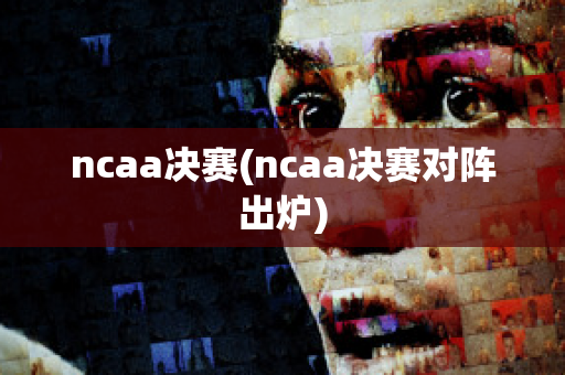 ncaa决赛(ncaa决赛对阵出炉)