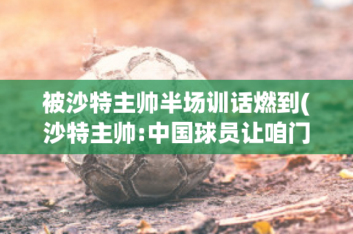 被沙特主帅半场训话燃到(沙特主帅:中国球员让咱门将受伤)