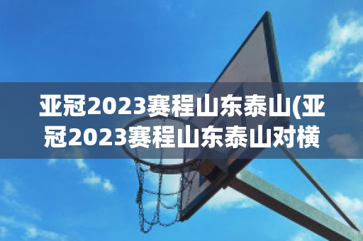 亚冠2023赛程山东泰山(亚冠2023赛程山东泰山对横滨水手)