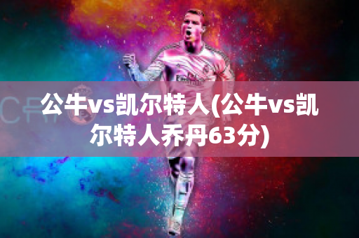 公牛vs凯尔特人(公牛vs凯尔特人乔丹63分)