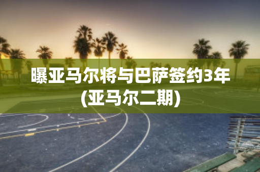 曝亚马尔将与巴萨签约3年(亚马尔二期)