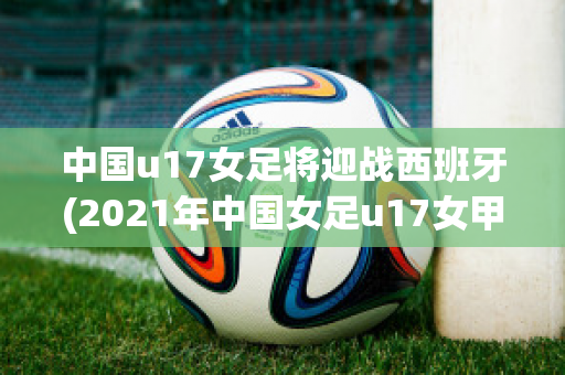 中国u17女足将迎战西班牙(2021年中国女足u17女甲联赛)