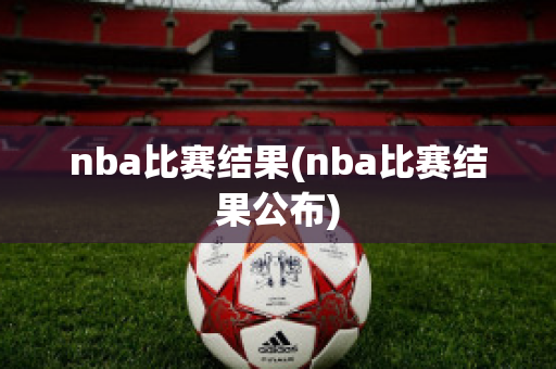 nba比赛结果(nba比赛结果公布)