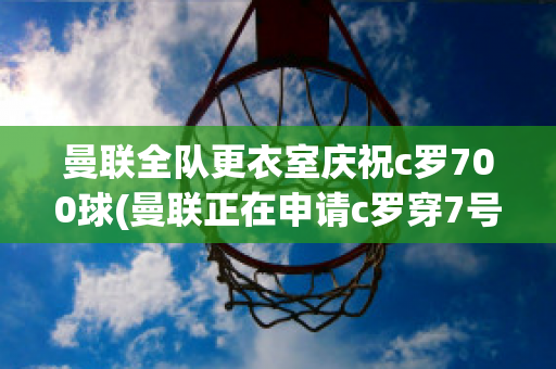 曼联全队更衣室庆祝c罗700球(曼联正在申请c罗穿7号)