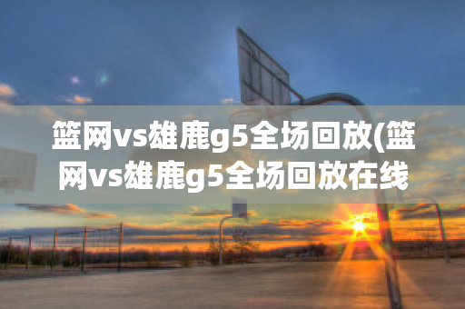 篮网vs雄鹿g5全场回放(篮网vs雄鹿g5全场回放在线看)