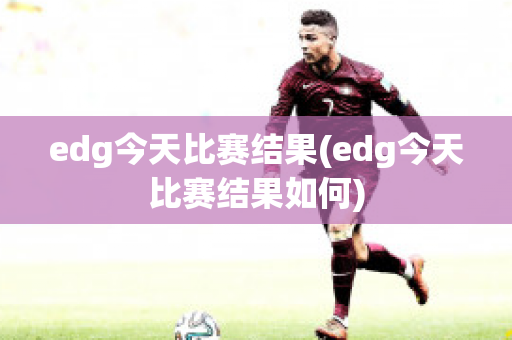 edg今天比赛结果(edg今天比赛结果如何)