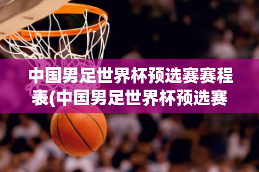 中国男足世界杯预选赛赛程表(中国男足世界杯预选赛赛程表2024年)