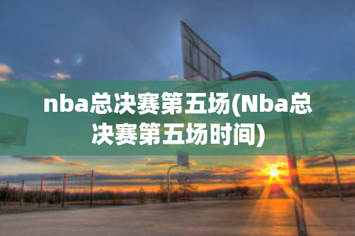 nba总决赛第五场(Nba总决赛第五场时间)