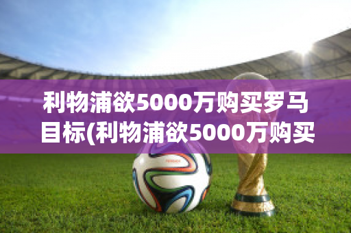 利物浦欲5000万购买罗马目标(利物浦欲5000万购买罗马目标股票)