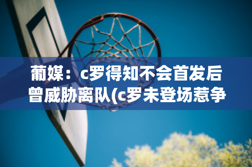 葡媒：c罗得知不会首发后曾威胁离队(c罗未登场惹争议)