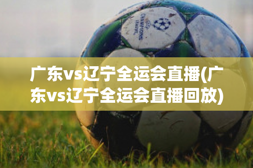 广东vs辽宁全运会直播(广东vs辽宁全运会直播回放)