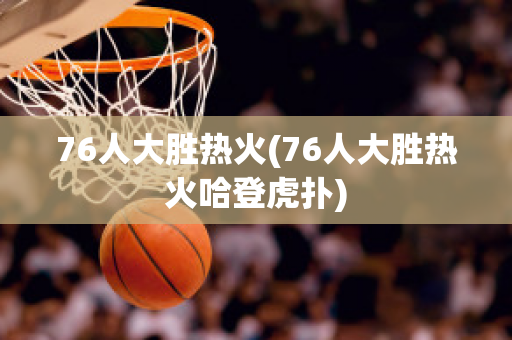 76人大胜热火(76人大胜热火哈登虎扑)