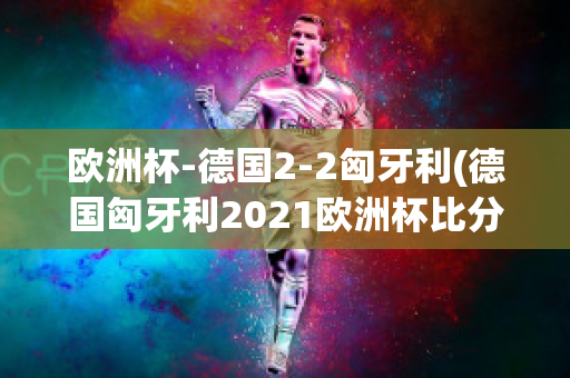 欧洲杯-德国2-2匈牙利(德国匈牙利2021欧洲杯比分)