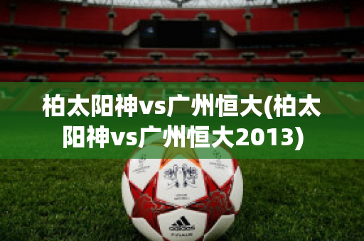 柏太阳神vs广州恒大(柏太阳神vs广州恒大2013)