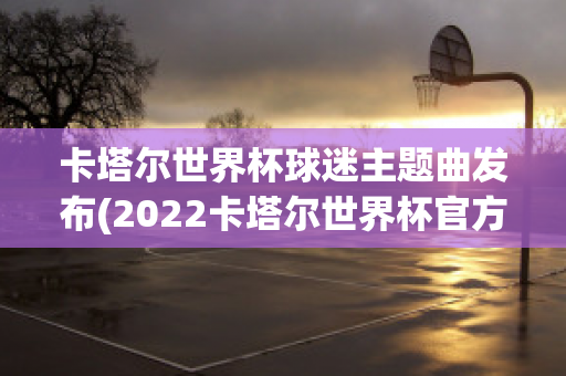 卡塔尔世界杯球迷主题曲发布(2022卡塔尔世界杯官方主题曲)