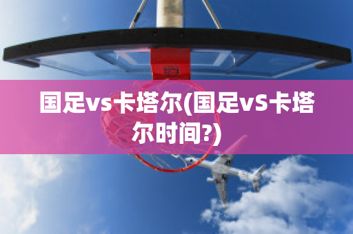 国足vs卡塔尔(国足vS卡塔尔时间?)