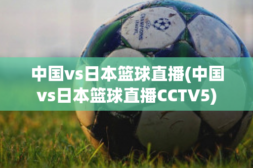 中国vs日本篮球直播(中国vs日本篮球直播CCTV5)