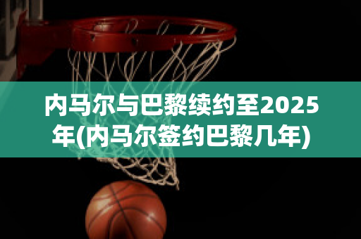 内马尔与巴黎续约至2025年(内马尔签约巴黎几年)