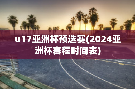 u17亚洲杯预选赛(2024亚洲杯赛程时间表)