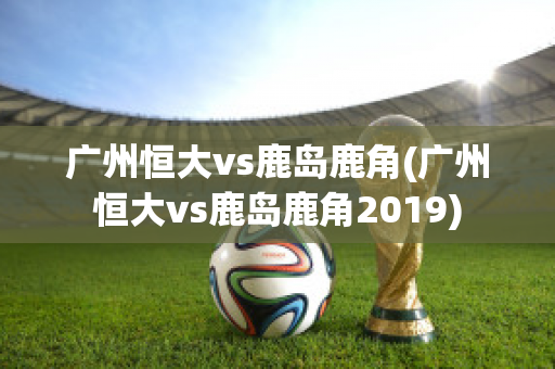 广州恒大vs鹿岛鹿角(广州恒大vs鹿岛鹿角2019)