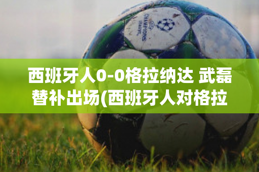 西班牙人0-0格拉纳达 武磊替补出场(西班牙人对格拉纳达在线直播)