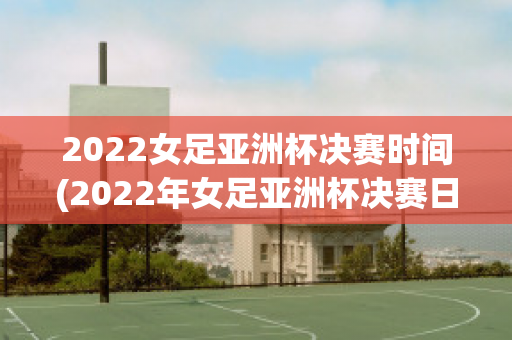 2022女足亚洲杯决赛时间(2022年女足亚洲杯决赛日程)