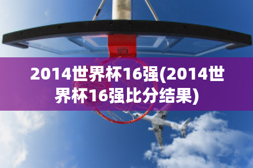 2014世界杯16强(2014世界杯16强比分结果)