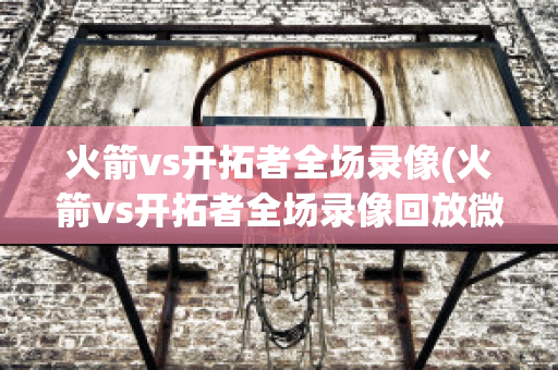 火箭vs开拓者全场录像(火箭vs开拓者全场录像回放微博)