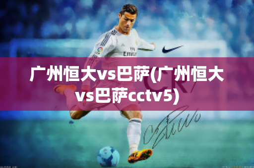 广州恒大vs巴萨(广州恒大vs巴萨cctv5)