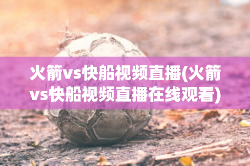 火箭vs快船视频直播(火箭vs快船视频直播在线观看)