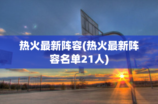 热火最新阵容(热火最新阵容名单21人)