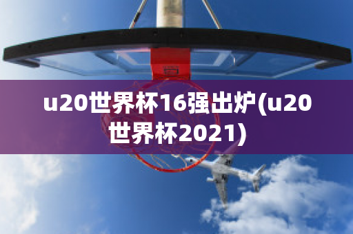 u20世界杯16强出炉(u20世界杯2021)