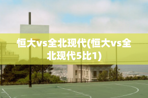 恒大vs全北现代(恒大vs全北现代5比1)