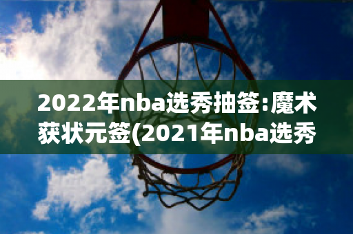 2022年nba选秀抽签:魔术获状元签(2021年nba选秀抽签仪式)