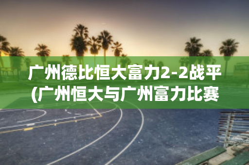 广州德比恒大富力2-2战平(广州恒大与广州富力比赛直播)