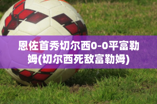 恩佐首秀切尔西0-0平富勒姆(切尔西死敌富勒姆)