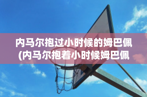 内马尔抱过小时候的姆巴佩(内马尔抱着小时候姆巴佩)