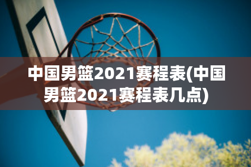 中国男篮2021赛程表(中国男篮2021赛程表几点)