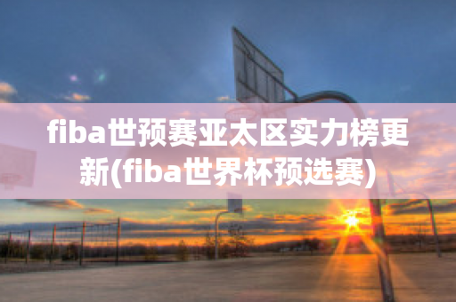 fiba世预赛亚太区实力榜更新(fiba世界杯预选赛)