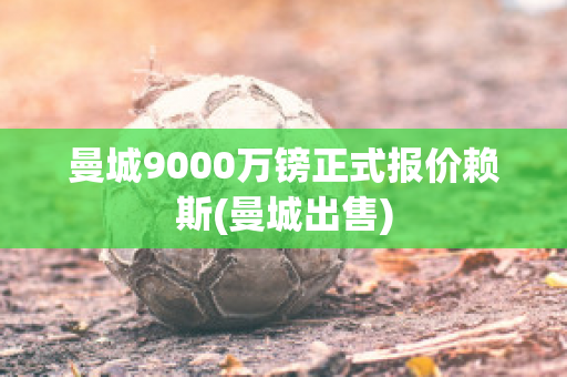 曼城9000万镑正式报价赖斯(曼城出售)