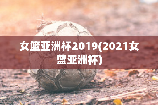 女篮亚洲杯2019(2021女蓝亚洲杯)