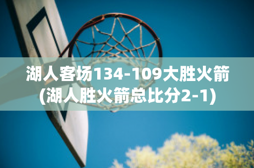 湖人客场134-109大胜火箭(湖人胜火箭总比分2-1)