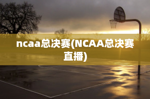 ncaa总决赛(NCAA总决赛直播)