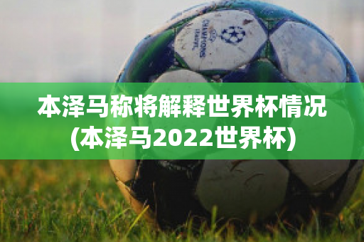 本泽马称将解释世界杯情况(本泽马2022世界杯)