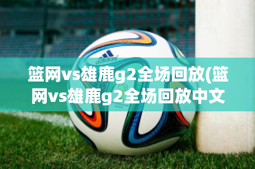 篮网vs雄鹿g2全场回放(篮网vs雄鹿g2全场回放中文)