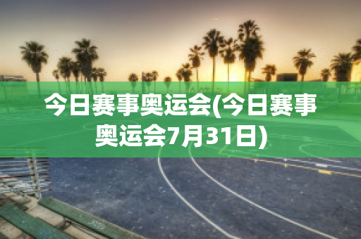 今日赛事奥运会(今日赛事奥运会7月31日)