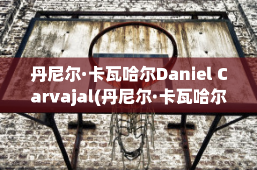 丹尼尔·卡瓦哈尔Daniel Carvajal(丹尼尔·卡瓦哈尔现在退役了吗)